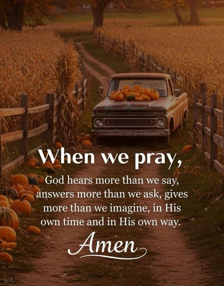 When we pray, God hears more than we say, answers more than we ask, gives more than we imagine, in His own time and in His own way.
Amen
