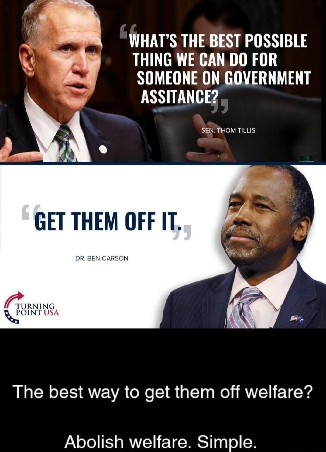 WHAT'S THE BEST POSSIBLE THING WE CAN DO FOR SOMEONE ON GOVERNMENT ASSISTANCE? SEN. THOM TILLIS GET THEM OFF IT. DR. BEN CARSON The best way to get them off welfare? Abolish welfare. Simple.