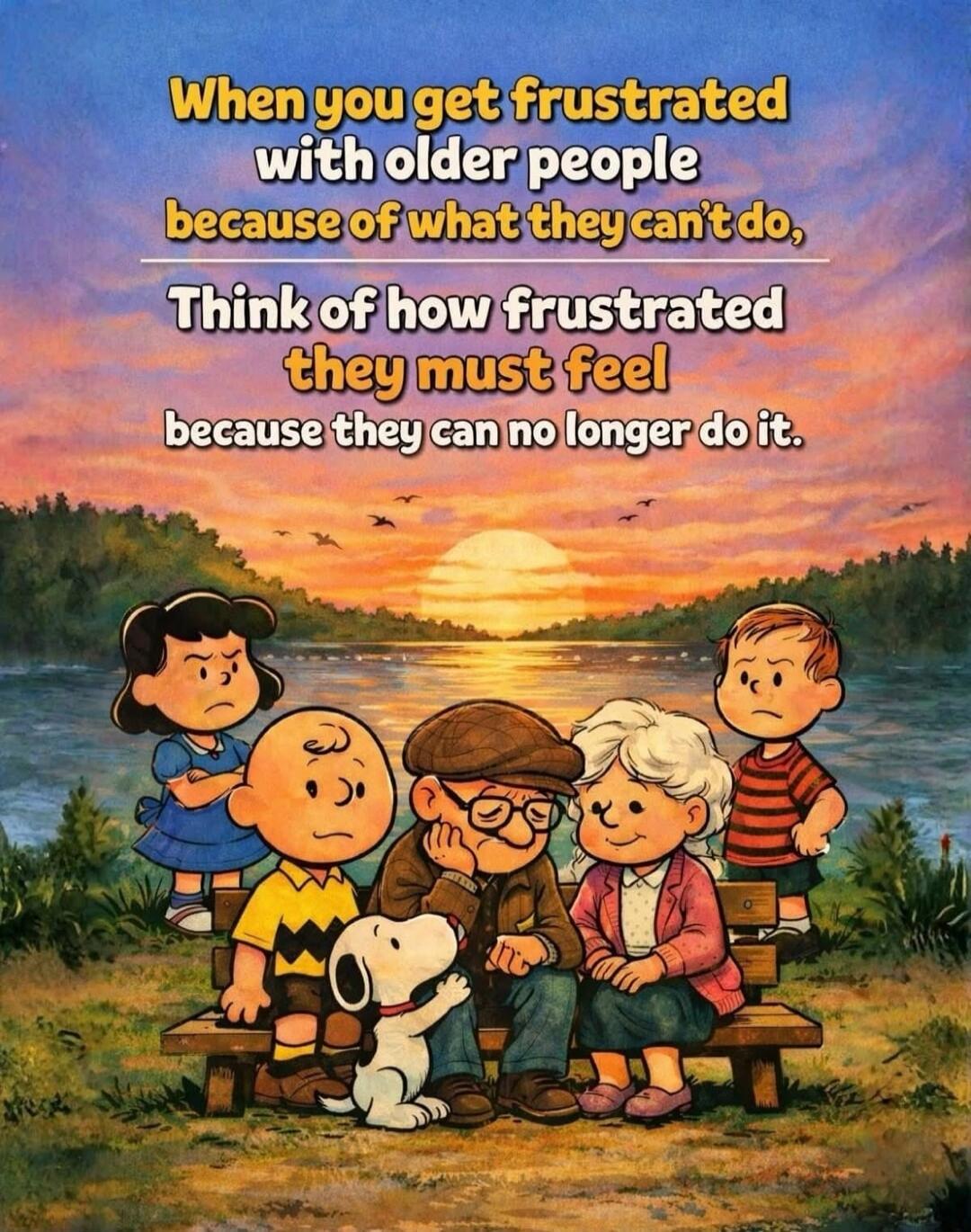 When you get frustrated with older people because of what they can't do, think of how frustrated they must feel because they can no longer do it.