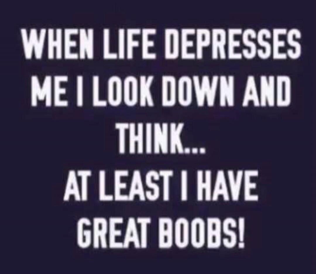 WHEN LIFE DEPRESSES ME I LOOK DOWN AND THINK... AT LEAST I HAVE GREAT BOOBS!