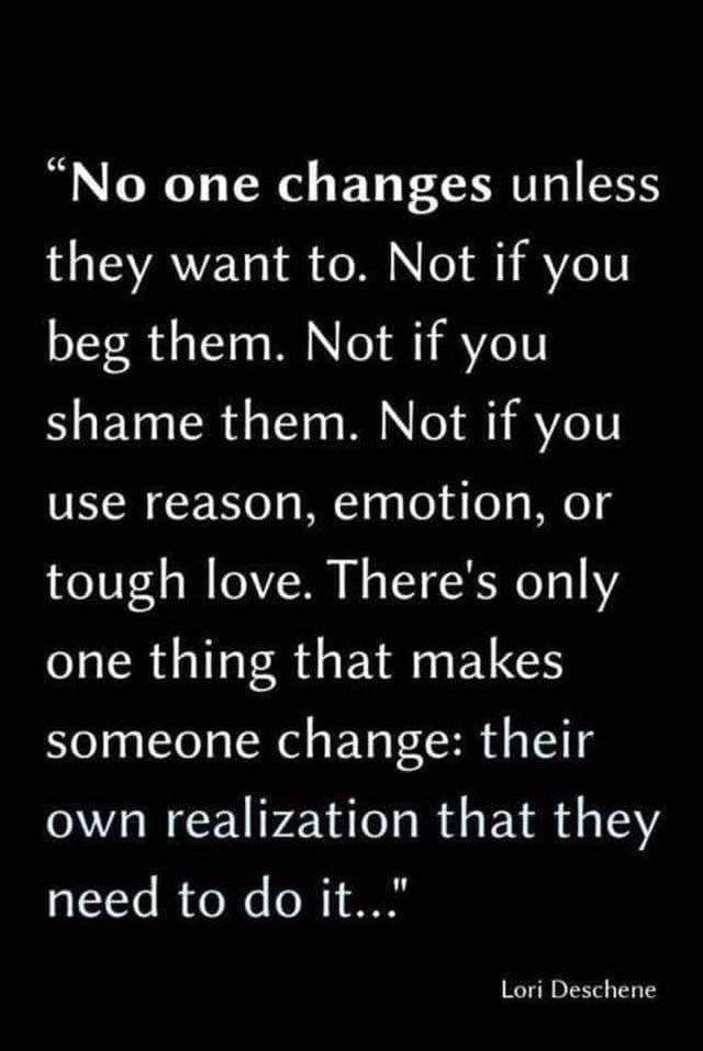 No one changes unless they want to Not if you beg them Not if you shame them Not if you use reason emotion or tough love Theres only one thing that makes someone change their own realization that they need to do it Lori Deschene