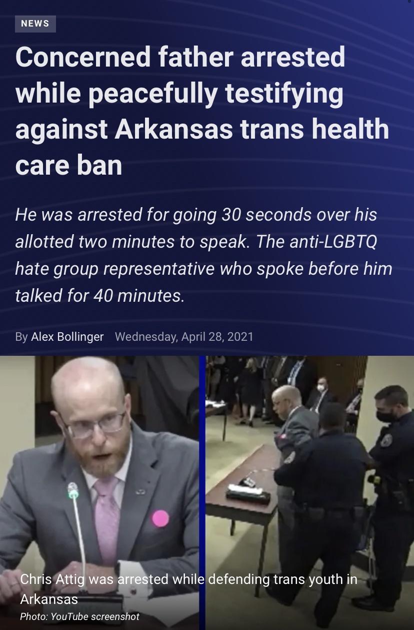 NEWS Concerned father arrested while peacefully testifying ELEINE B CHEEERIE R EEL care ban CRVERIET Rl B o gle o lo RETORYTolo o SR daT S allotted two minutes to speak The anti LGBTQ hate group representative who spoke before him talked for 40 minutes By Alex Bollinger Wednesday April 28 2021 o Y ed whiledefending trans youth in Arkansas Photo YouTube screenshot