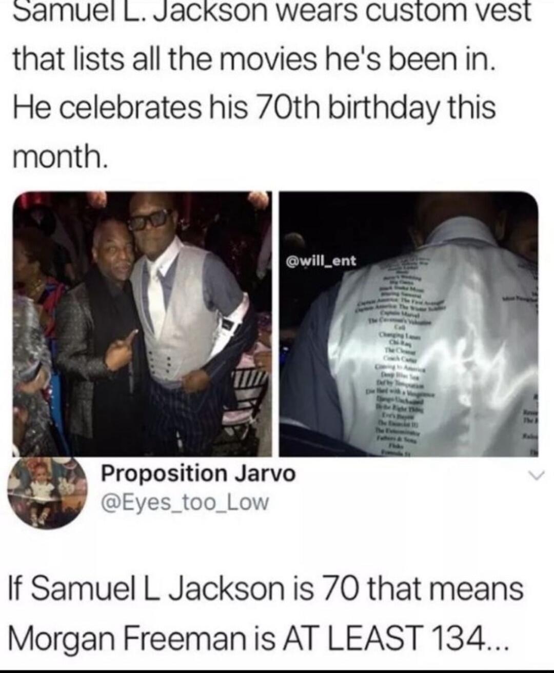 Samuel L JaCkson wears custom vest that lists all the movies hes been in He celebrates his 70th birthday this month Proposition Jarvo If Samuel L Jackson is 70 that means Morgan Freemanis AT LEAST 134