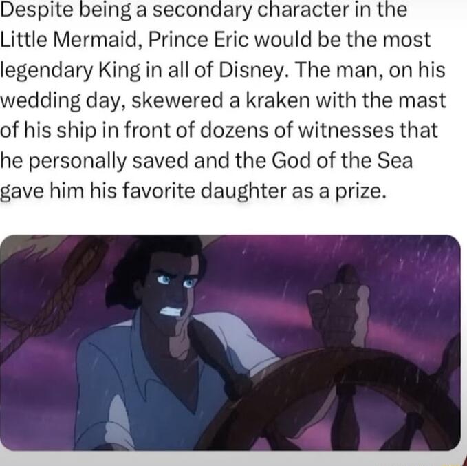 Despite being a secondary character in the Little Mermaid Prince Eric would be the most legendary King in all of Disney The man on his edding day skewered a kraken with the mast of his ship in front of dozens of witnesses that he personally saved and the God of the Sea gave him his favorite daughter as a prize