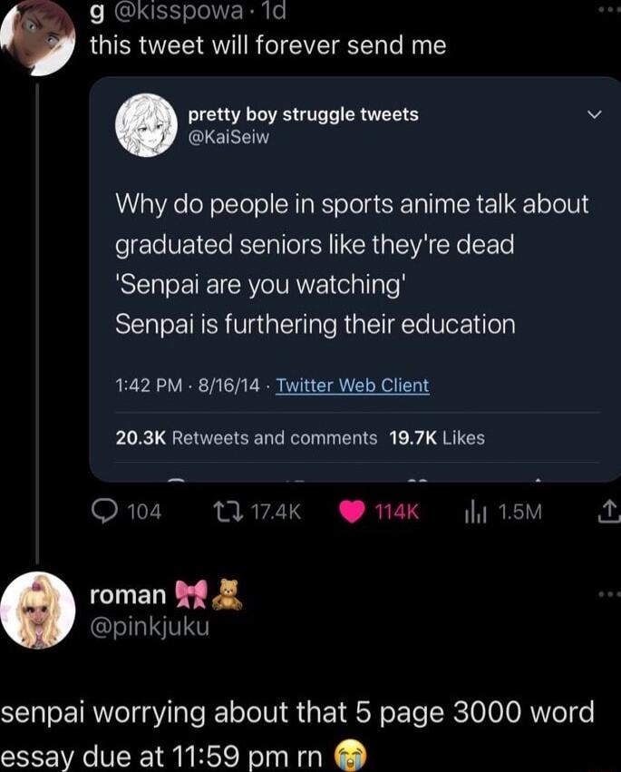 g Kisspowa 1d this tweet will forever send me pretty boy struggle tweets v KaiSeiw Why do people in sports anime talk about graduated seniors like theyre dead Senpai are you watching Senpai is furthering their education 142 PM 81614 Twitter Web Client 203K Retweets and comments 197K Likes Q104 tA74K A 15M roman f pinkjuku senpai worrying about that 5 page 3000 word essay due at 1159 pm rn
