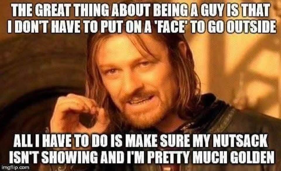 THE GREAT THING ABOUT BEING A GUY IS THAT I DON'T HAVE TO PUT ON A 'FACE' TO GO OUTSIDE
ALL I HAVE TO DO IS MAKE SURE MY NUTSACK ISN'T SHOWING AND I'M PRETTY MUCH GOLDEN