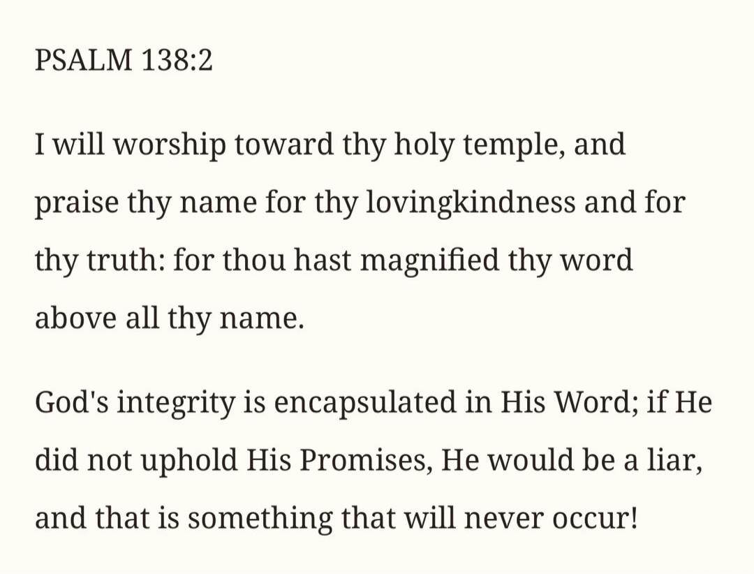 PSALM 138:2 I will worship toward thy holy temple, and praise thy name for thy lovingkindness and for thy truth: for thou hast magnified thy word above all thy name. God's integrity is encapsulated in His Word; if He did not uphold His Promises, He would be a liar, and that is something that will never occur!
