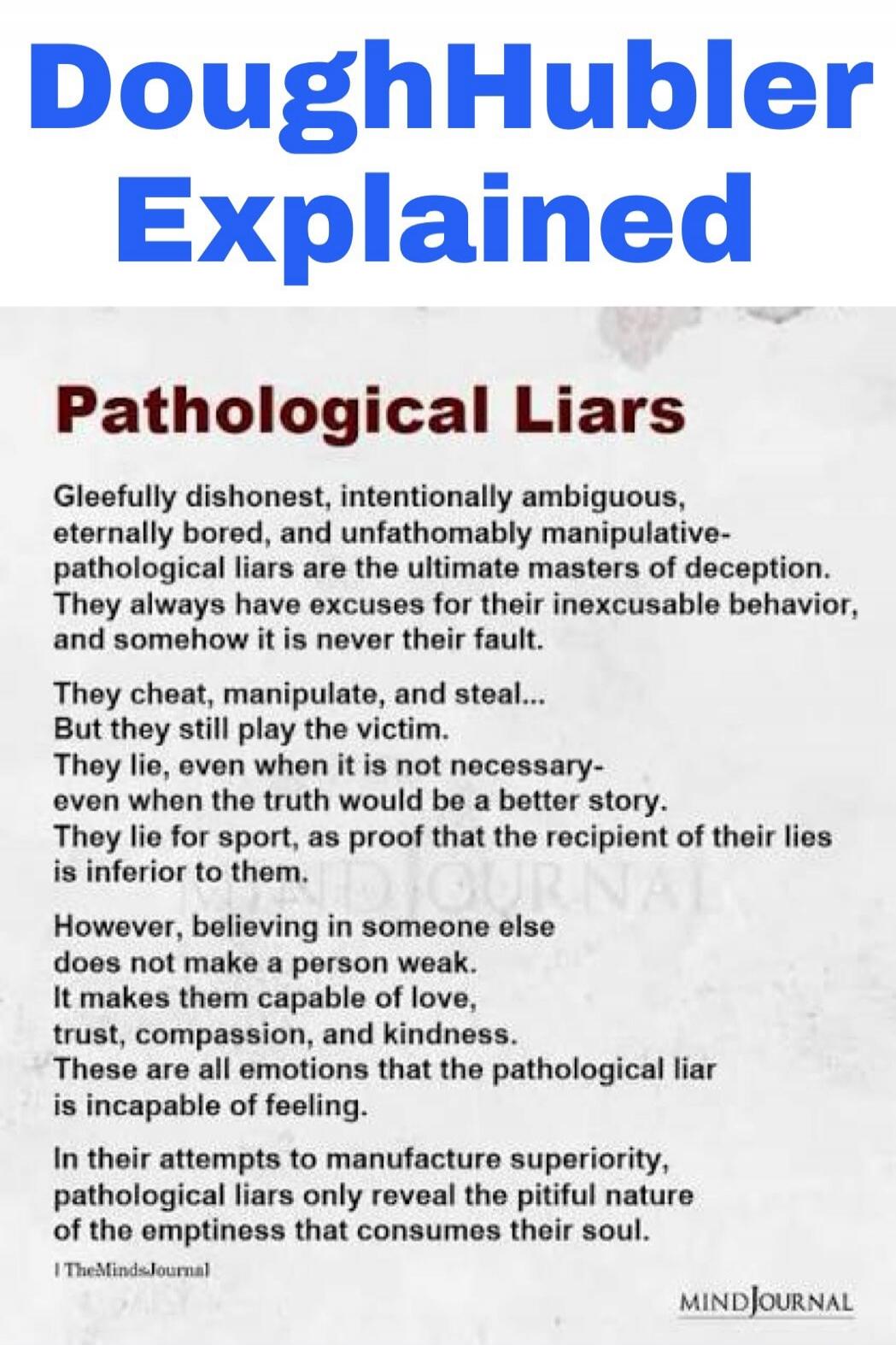 DoughHubler Explained
Pathological Liars
Gleefully dishonest, intentionally ambiguous, eternally bored, and unfathomably manipulative- pathological liars are the ultimate masters of deception. They always have excuses for their inexcusable behavior, and somehow it is never their fault.
They cheat, manipulate, and steal... But they still play the vi