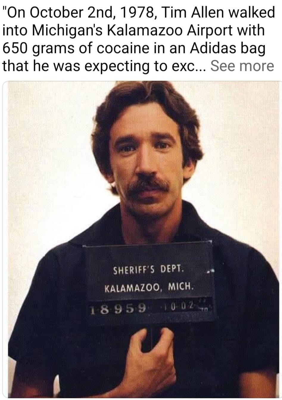 On October 2nd, 1978, Tim Allen walked into Michigan's Kalamazoo Airport with 650 grams of cocaine in an Adidas bag that he was expecting to exc... See more. SHERIFF'S DEPT. KALAMAZOO, MICH. 18959 10-02.