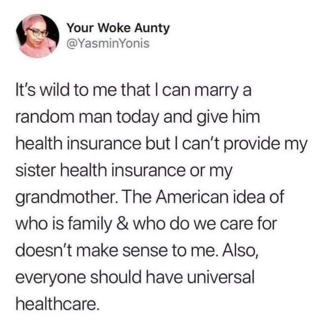Your Woke Aunty YasminYonis Its wild to me that can marry a random man today and give him health insurance but cant provide my sister health insurance or my grandmother The American idea of who is family who do we care for doesnt make sense to me Also everyone should have universal healthcare