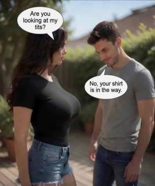 Are you looking at my tits? No, your shirt is in the way.