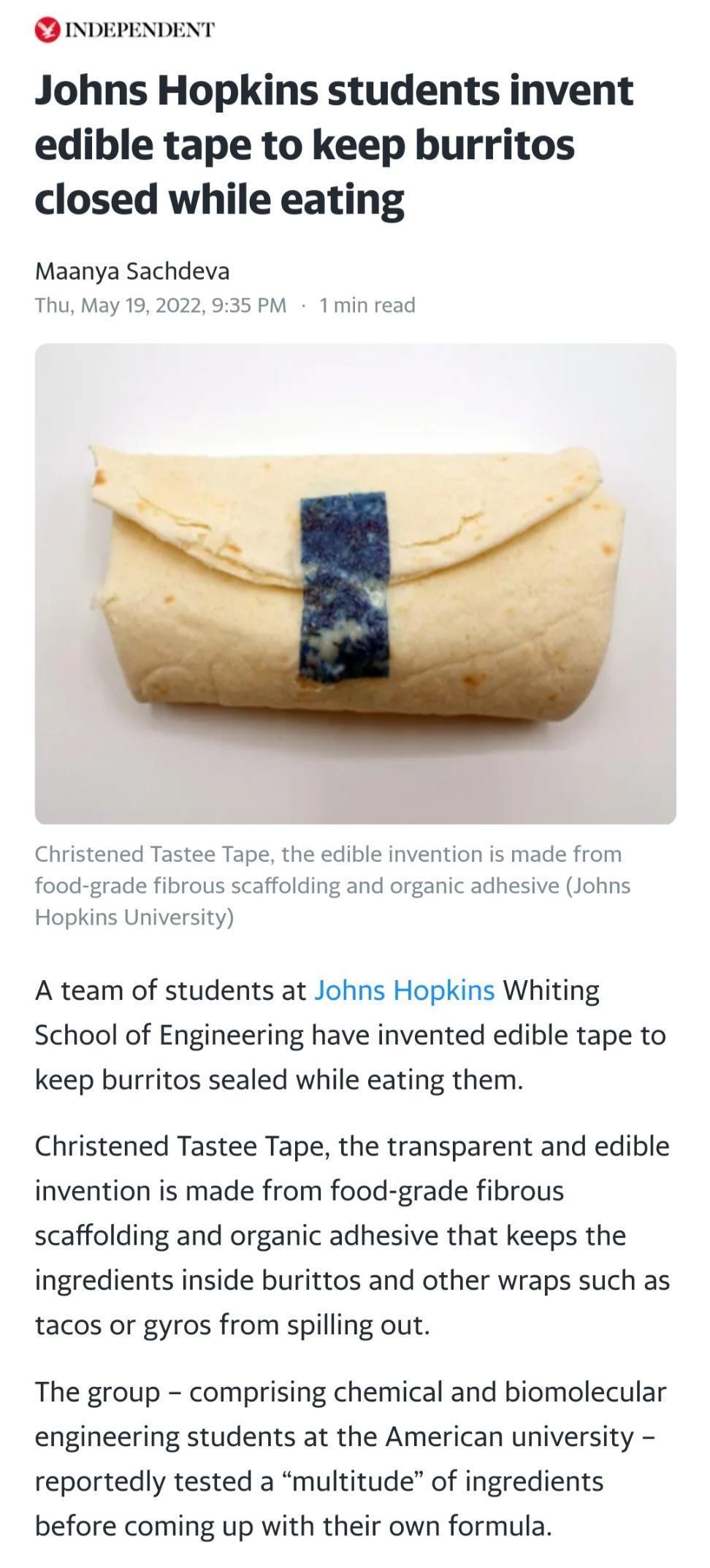 o INDEPENDENT Johns Hopkins students invent edible tape to keep burritos closed while eating Maanya Sachdeva Thu May 19 2022 935 PM 1 min read Christened Tastee Tape the edible invention is made from food grade fibrous scaffolding and organic adhesive Johns Hopkins University A team of students at Johns Hopkins Whiting School of Engineering have invented edible tape to keep burritos sealed while e