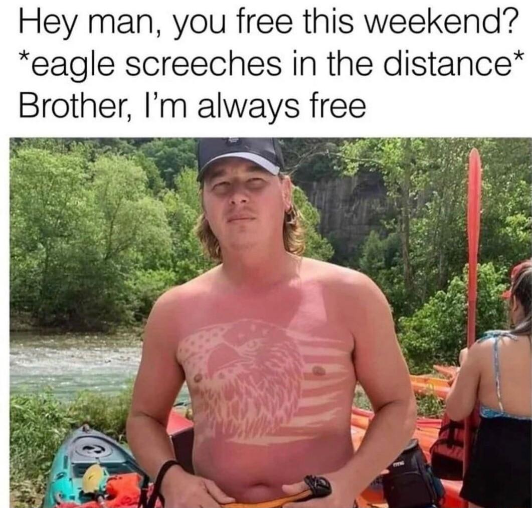 Hey man you free this weekend eagle screeches in the distance Brother Im always free