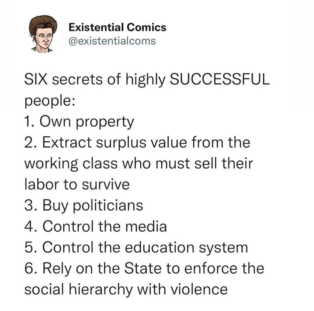 Existential Comics existentialcoms SIX secrets of highly SUCCESSFUL people 1 Own property 2 Extract surplus value from the working class who must sell their labor to survive 3 Buy politicians 4 Control the media 5 Control the education system 6 Rely on the State to enforce the social hierarchy with violence