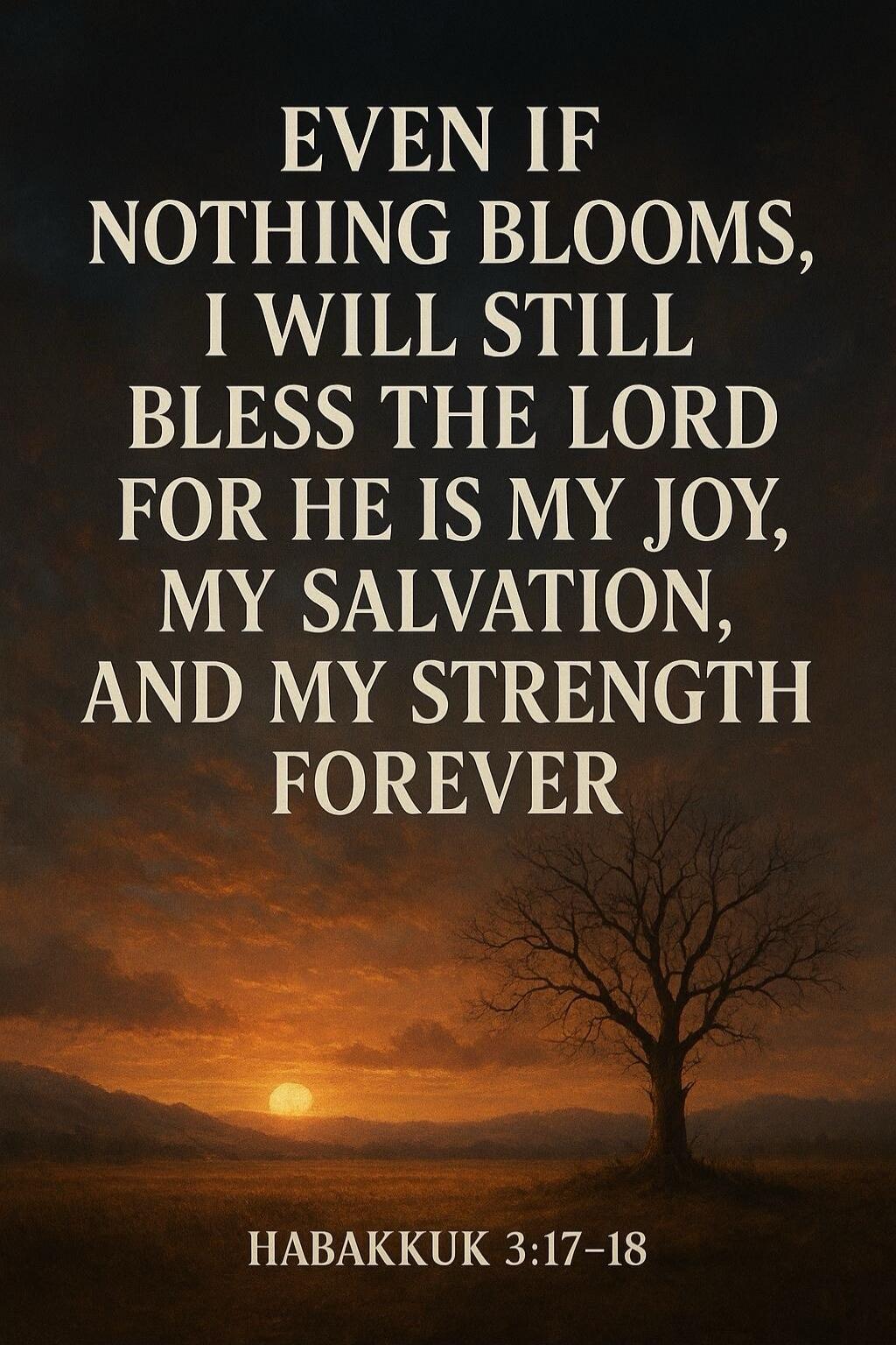 EVEN IF NOTHING BLOOMS, I WILL STILL BLESS THE LORD FOR HE IS MY JOY, MY SALVATION, AND MY STRENGTH FOREVER HABAKKUK 3:17-18
