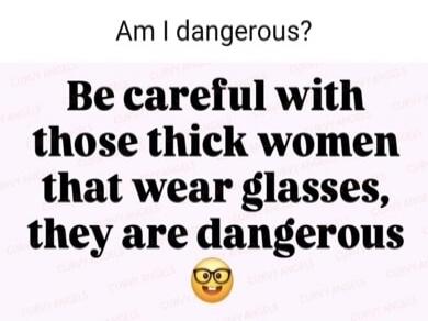 Am I dangerous? Be careful with those thick women that wear glasses, they are dangerous