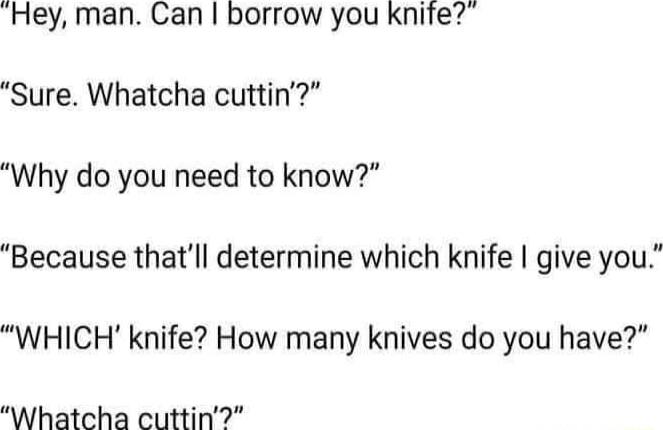 Hey man Can borrow you knife Sure Whatcha cuttin Why do you need to know Because thatll determine which knife give you WHICH knife How many knives do you have Whatcha cuttin