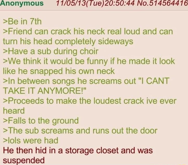 Anonymous 71105131ue205044 No914564416 Be in 7th Friend can crack his neck real loud and can turn his head completely sideways Have a sub during choir We think it would be funny if he made it look like he snapped his own neck In between songs he screams out l CANT TAKE IT ANYMORE Proceeds to make the loudest crack ive ever heard Falls to the ground The sub screams and runs out the door lols were h