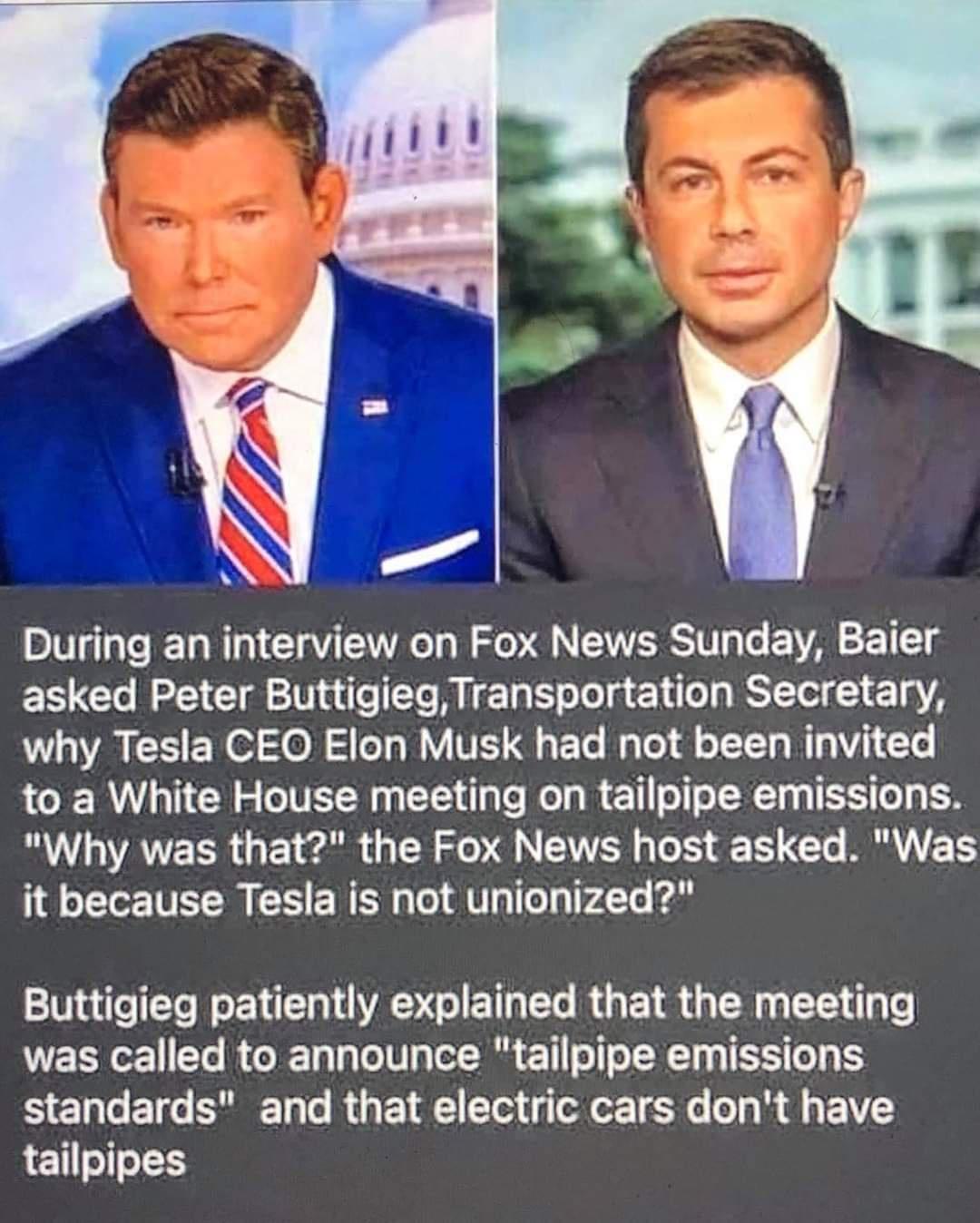 During an interview on Fox News Sunday Baier asked Peter ButtigiegTransportation Secretary why Tesla CEO Elon Musk had not been invited to a White House meeting on tailpipe emissions Why was that the Fox News host asked Was it because Tesla is not unionized Buttigieg patiently explained that the meeting was called to announce tailpipe emissions standards and that electric cars dont have tailpipes