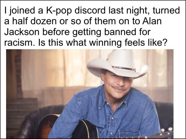 joined a K pop discord last night turned a half dozen or so of them on to Alan Jackson before getting banned for racism Is this what winning feels like