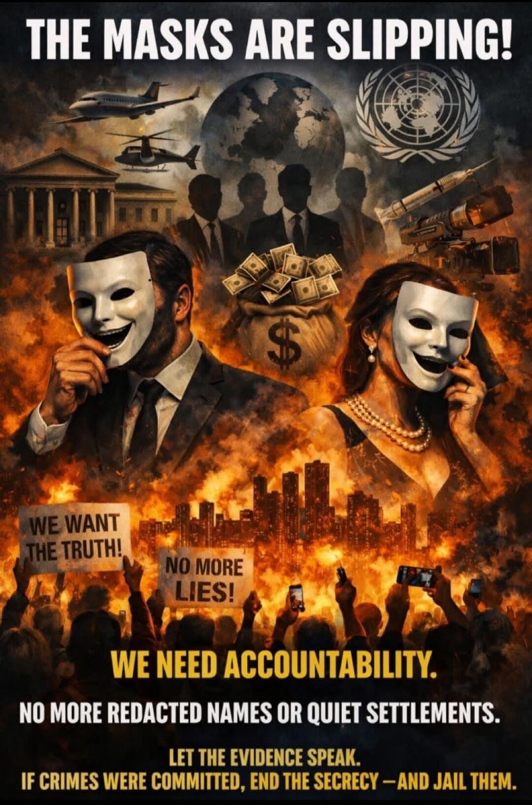 THE MASKS ARE SLIPPING! WE WANT THE TRUTH! NO MORE LIES! WE NEED ACCOUNTABILITY. NO MORE REDACTED NAMES OR QUIET SETTLEMENTS. LET THE EVIDENCE SPEAK. IF CRIMES WERE COMMITTED, END THE SECRECY -AND JAIL THEM.