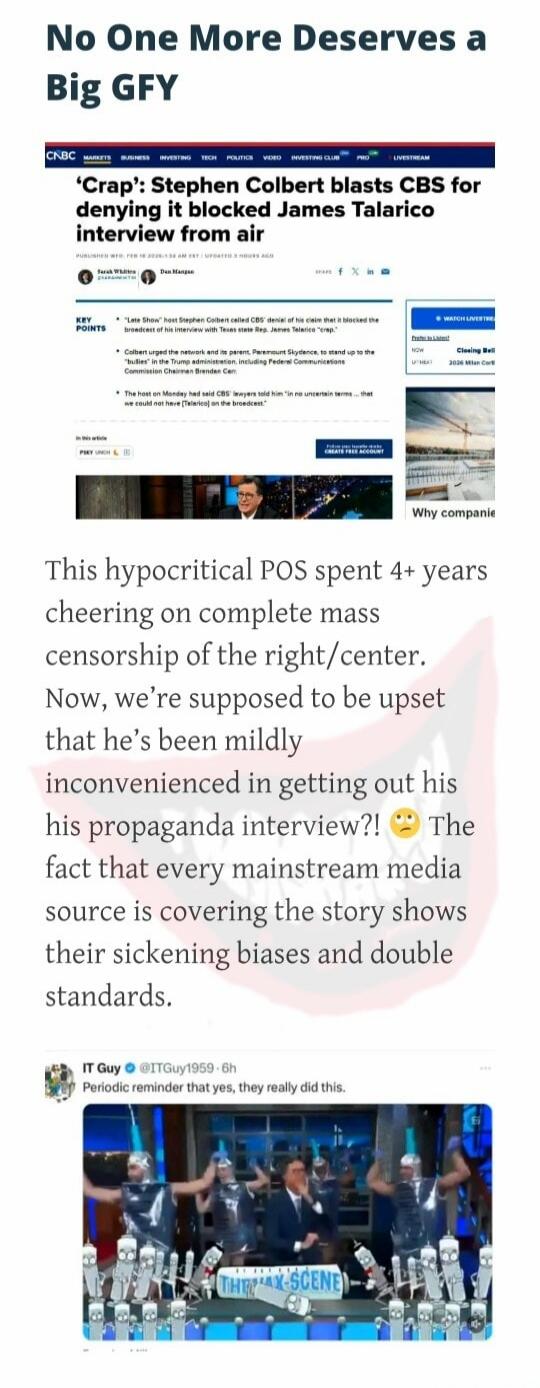 No One More Deserves a Big GFY

'Crap': Stephen Colbert blasts CBS for denying it blocked James Talarico interview from air

This hypocritical POS spent 4+ years cheering on complete mass censorship of the right/center. Now, we're supposed to be upset that he's been mildly inconvenienced in getting out his his propaganda interview?! The fact that e