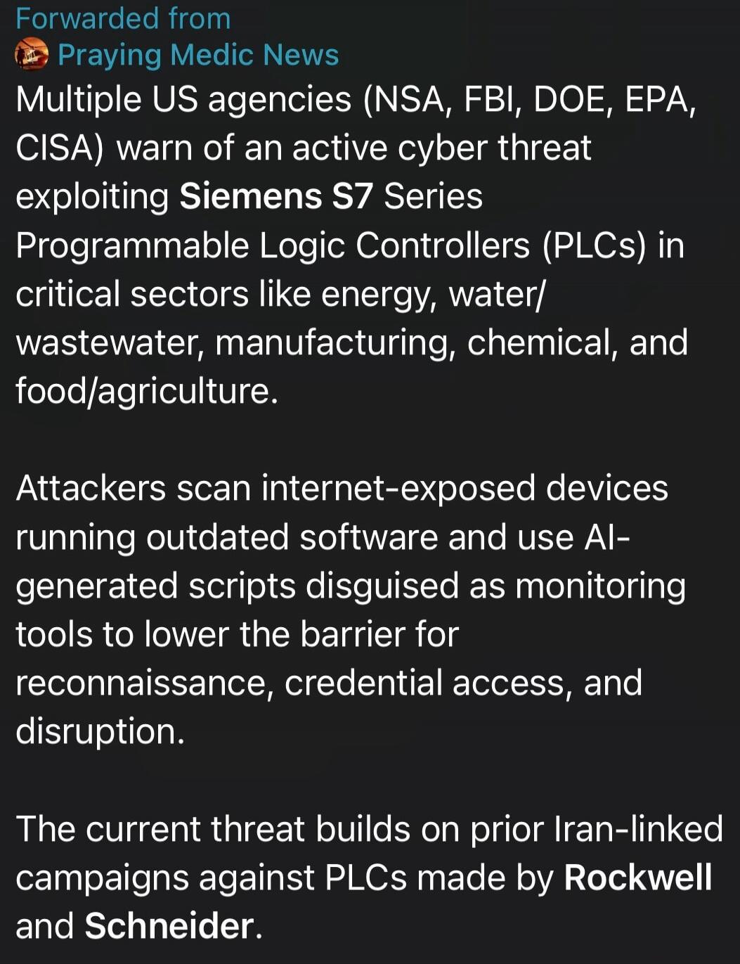 Forwarded from
Praying Medic News
Multiple US agencies (NSA, FBI, DOE, EPA, CISA) warn of an active cyber threat exploiting Siemens S7 Series Programmable Logic Controllers (PLCs) in critical sectors like energy, water/wastewater, manufacturing, chemical, and food/agriculture.

Attackers scan internet-exposed devices running outdated software and u