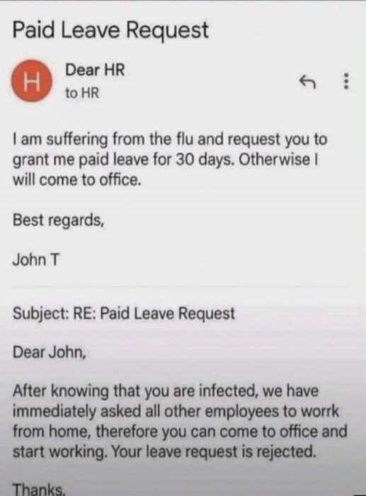 Paid Leave Request. Dear HR, I am suffering from the flu and request you to grant me paid leave for 30 days. Otherwise I will come to office. Best regards, John T. Subject: RE: Paid Leave Request. Dear John, After knowing that you are infected, we have immediately asked all other employees to work from home, therefore you can come to office and sta