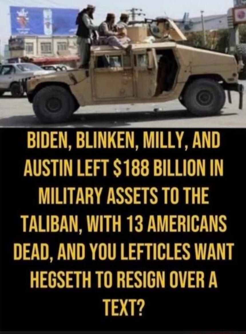 BIDEN, BLINKEN, MILLY, AND AUSTIN LEFT $188 BILLION IN MILITARY ASSETS TO THE TALIBAN, WITH 13 AMERICANS DEAD, AND YOU LEFTICLES WANT HEGSETH TO RESIGN OVER A TEXT?