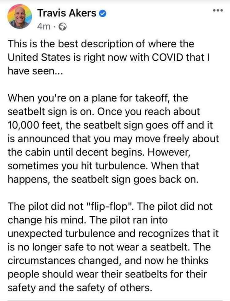 Travis Akers am This is the best description of where the United States is right now with COVID that have seen When youre on a plane for takeoff the seatbelt sign is on Once you reach about 10000 feet the seatbelt sign goes off and it is announced that you may move freely about the cabin until decent begins However sometimes you hit turbulence When that happens the seatbelt sign goes back on The p