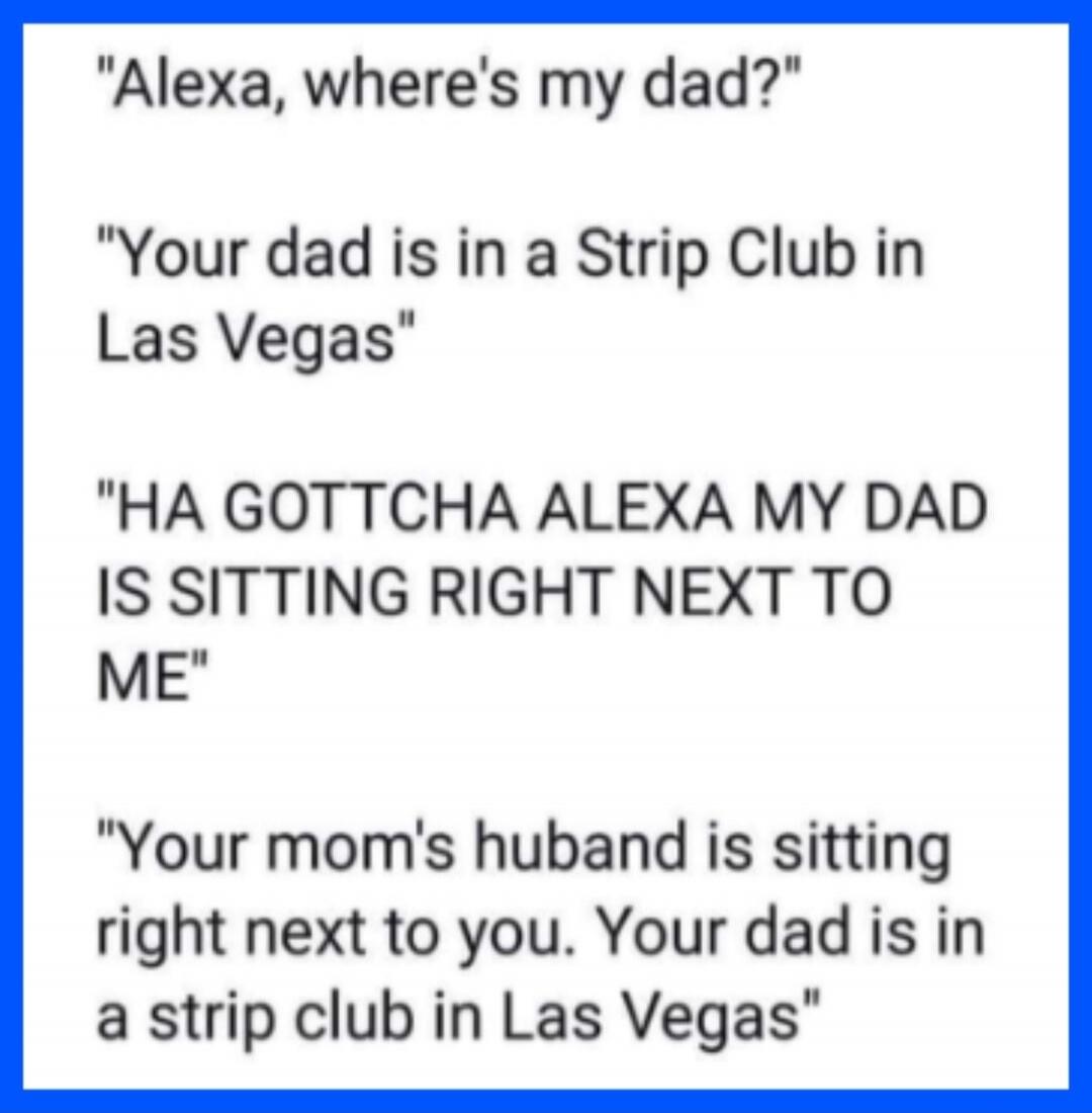 Alexa, where's my dad? Your dad is in a Strip Club in Las Vegas. HA GOTTCHA ALEXA MY DAD IS SITTING RIGHT NEXT TO ME. Your mom's husband is sitting right next to you. Your dad is in a strip club in Las Vegas.