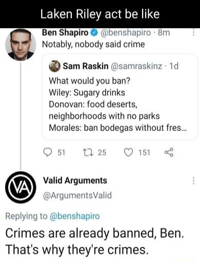 Laken Riley act be like Ben Shapiro benshapiro 8m M Notably nobody said crime Sam Raskin samraskinz What would you ban Wiley Sugary drinks Donovan food deserts neighborhoods with no parks Morales ban bodegas without fres Valid Arguments ArgumentsValid Replying to benshapiro Crimes are already banned Ben Thats why theyre crimes