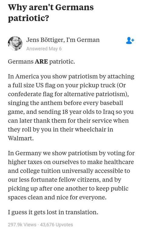 Why arent Germans patriotic Jens Bttiger Im German 2 Germans ARE patriotic In America you show patriotism by attaching a full size US flag on your pickup truck Or confederate flag for alternative patriotism singing the anthem before every baseball game and sending 18 year olds to Iraq so you can later thank them for their service when they roll by you in their wheelchair in Walmart In Germany we s