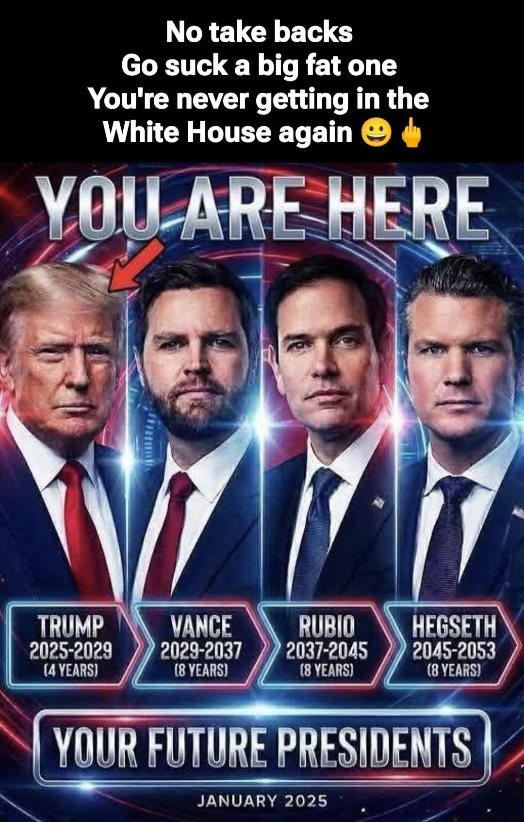 No take backs
Go suck a big fat one
You're never getting in the White House again 😐🖕
YOU ARE HERE
TRUMP 2025-2029 (4 YEARS)
VANCE 2029-2037 (8 YEARS)
RUBIO 2037-2045 (8 YEARS)
HEGSETH 2045-2053 (8 YEARS)
YOUR FUTURE PRESIDENTS
JANUARY 2025