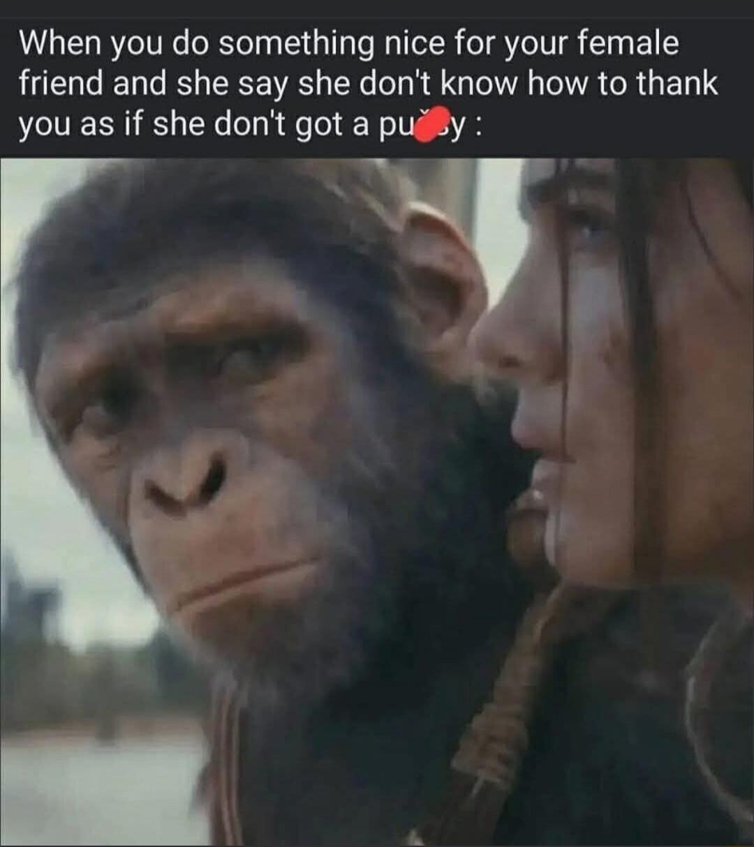 When you do something nice for your female friend and she say she don't know how to thank you as if she don't got a pussy :