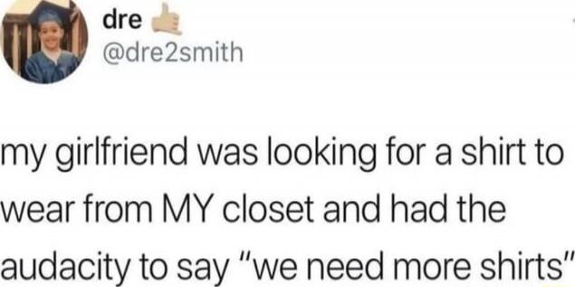 my girlfriend was looking for a shirt to wear from MY closet and had the audacity to say “we need more shirts”