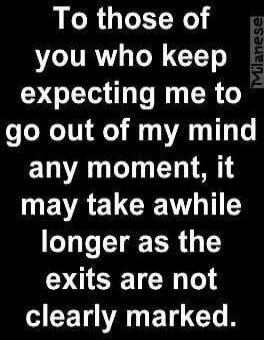 To those of you who keep expecting me to go out of my mind any moment, it may take awhile longer as the exits are not clearly marked.