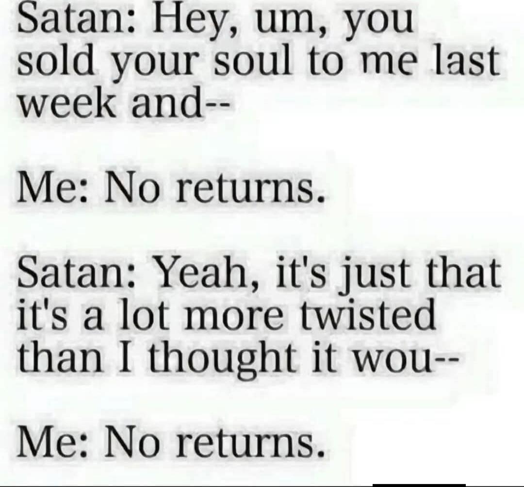 Satan: Hey, um, you sold your soul to me last week and--
Me: No returns.
Satan: Yeah, it's just that it's a lot more twisted than I thought it wou--
Me: No returns.