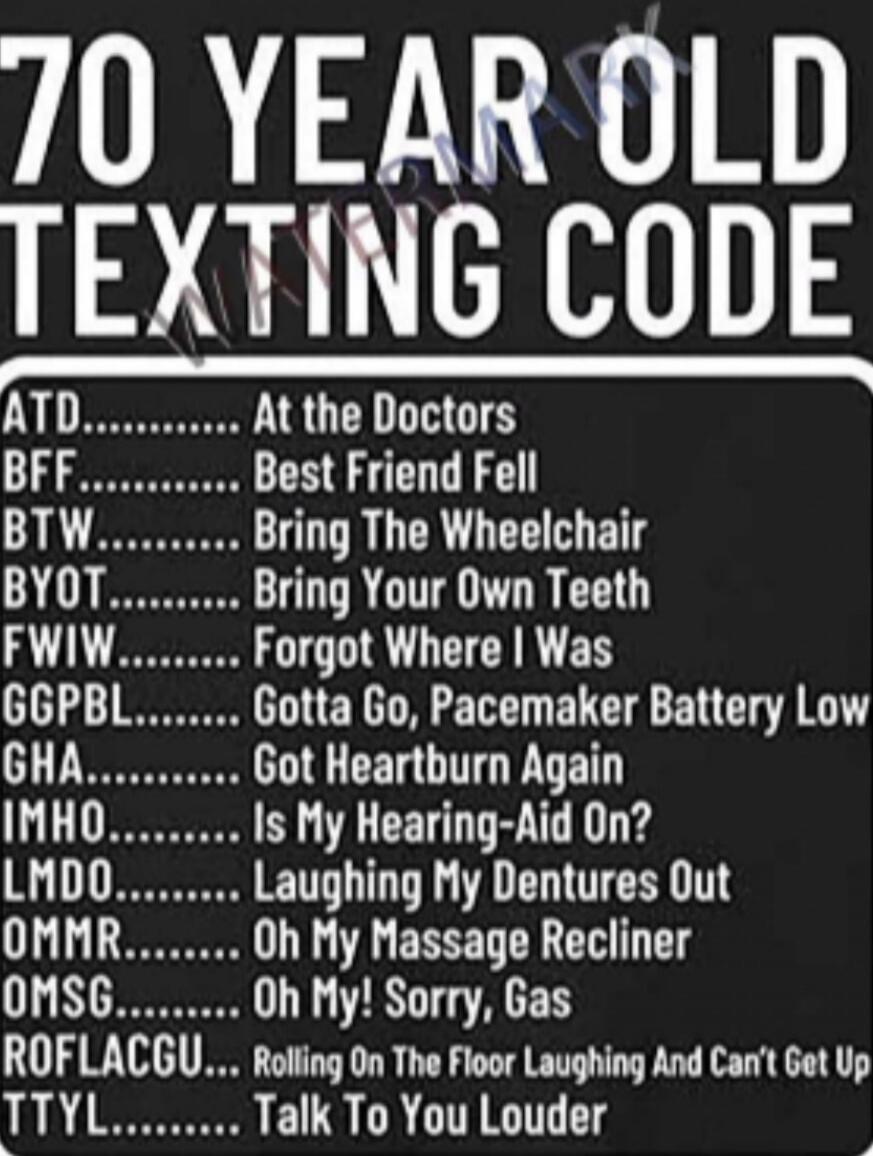 70 YEAR OLD TEXTING CODE ATD......... At the Doctors BFF......... Best Friend Fell BTW......... Bring The Wheelchair BYOT........ Bring Your Own Teeth FWIW........ Forgot Where I Was GGPBL....... Gotta Go, Pacemaker Battery Low GHA......... Got Heartburn Again IMHO........ Is My Hearing-Aid On? LMDO........ Laughing My Dentures Out OMMR........ Oh 