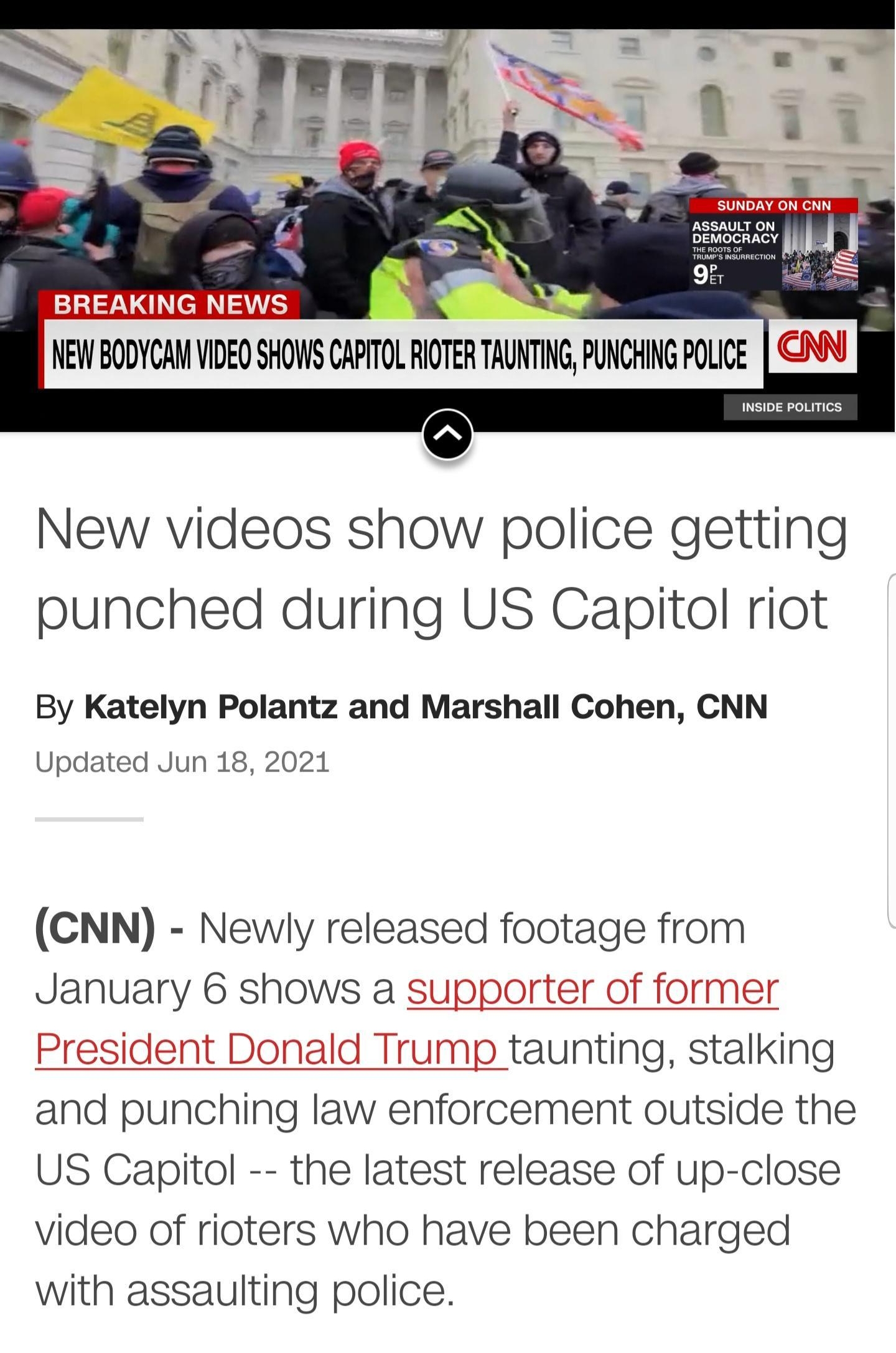 New videos show police getting punched during US Capitol riot By Katelyn Polantz and Marshall Cohen CNN Updated Jun 18 2021 CNN Newly released footage from January 6 shows a supporter of former President Donald Trump taunting stalking and punching law enforcement outside the US Capitol the latest release of up close video of rioters who have been charged with assaulting police