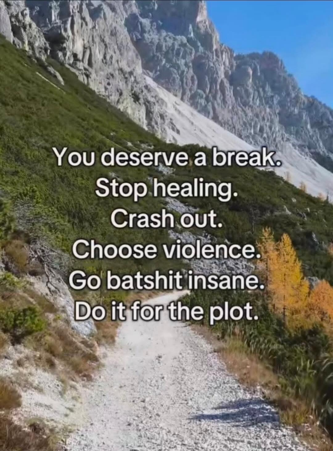 You deserve a break. Stop healing. Crash out. Choose violence. Go batshit insane. Do it for the plot.