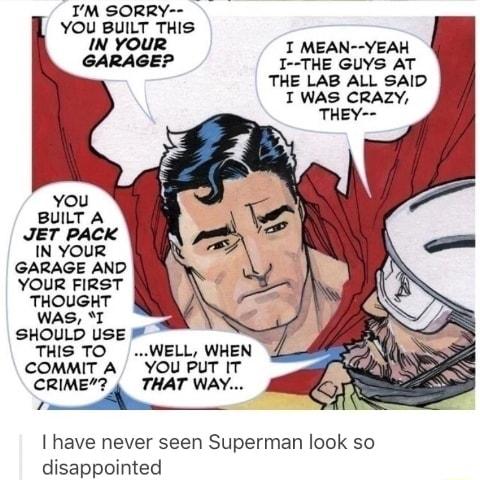 IM SORRY YOU BUILT THIS IN YOUR I MEAN YEAH GARAGE I THE GUYS AT THE LAB ALL SAID T WAS CRAZY you BUILT A JET PACK IN YOUR GARAGE AND YOUR FIRST THOUGHT WAS I SHOULD USE THIS TO WELL WHEN COMMIT A YOU PUT IT CRIME THAT WAY el il have never seen Superman look so disappointed