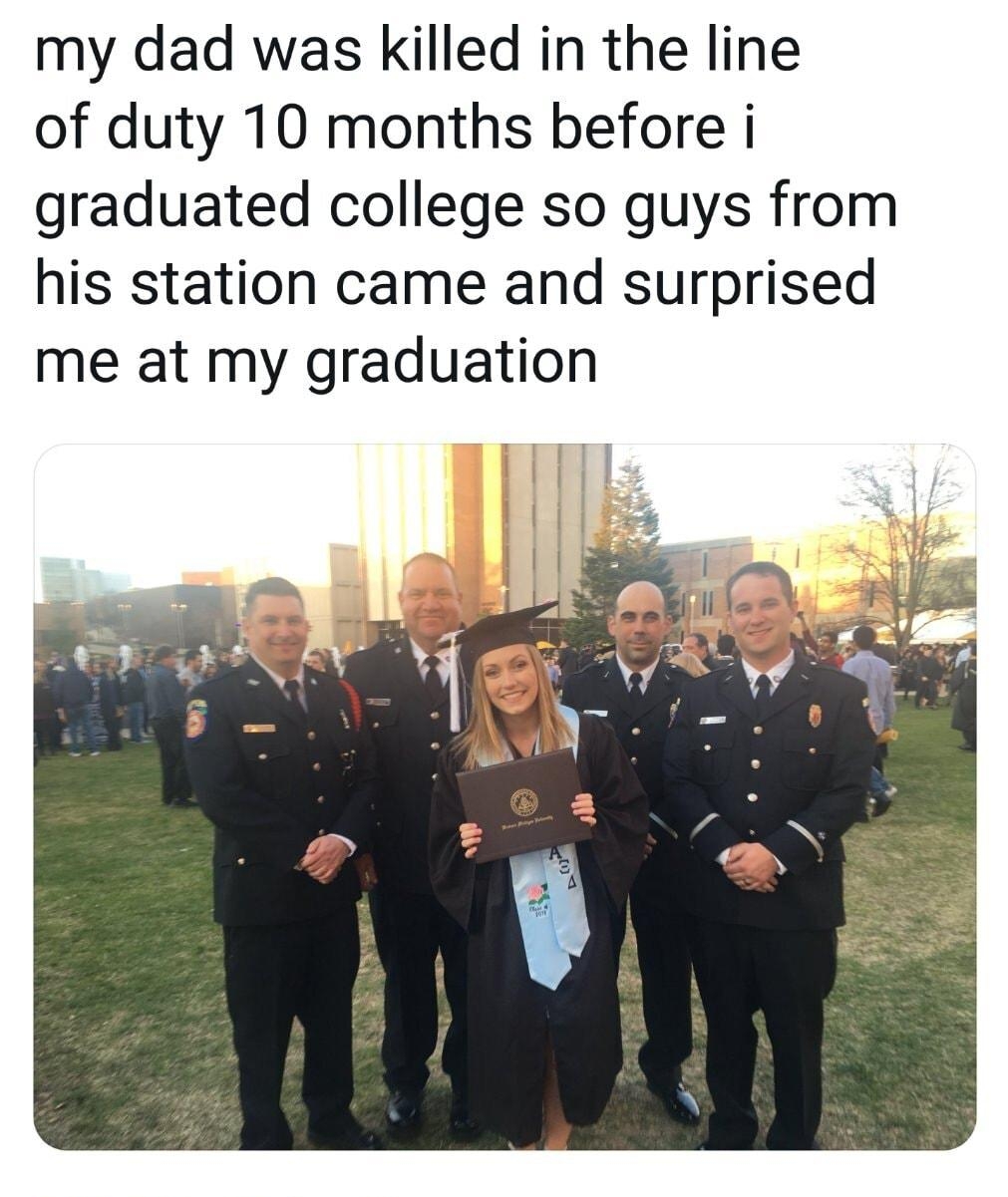 my dad was killed in the line of duty 10 months before i graduated college so guys from his station came and surprised me at my graduation