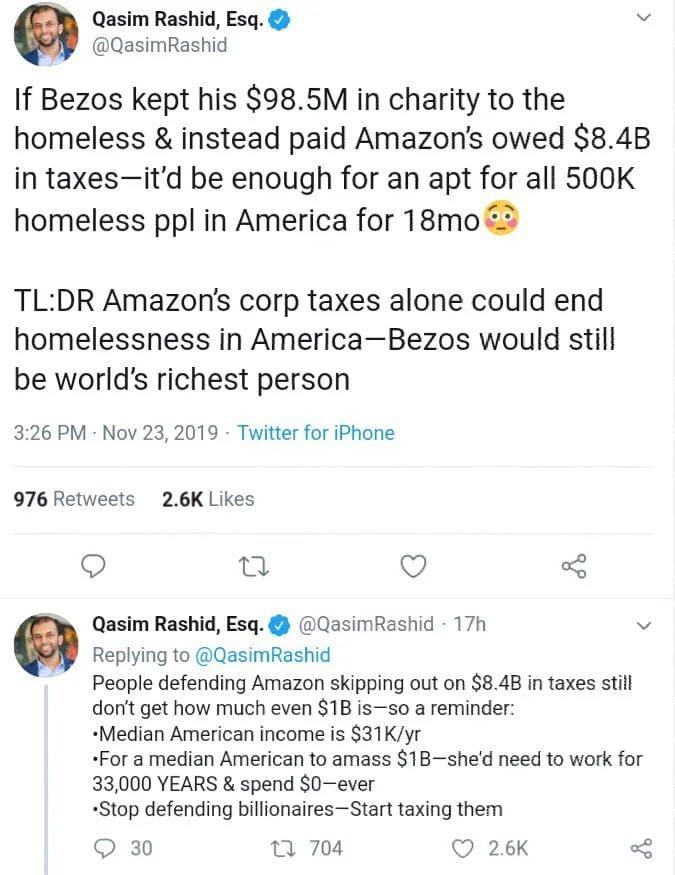 g Qasim Rashid Esq v QasimRashid If Bezos kept his 985M in charity to the homeless instead paid Amazons owed 84B in taxesitd be enough for an apt for all 500K homeless ppl in America for 18mo 3 TLDR Amazons corp taxes alone could end homelessness in AmericaBezos would still be worlds richest person 326 PM Nov 23 2019 Twitter for iPhone 976 Retweets 26K Likes n Q Qasim Rashid Esq QasimRashid 17h v 