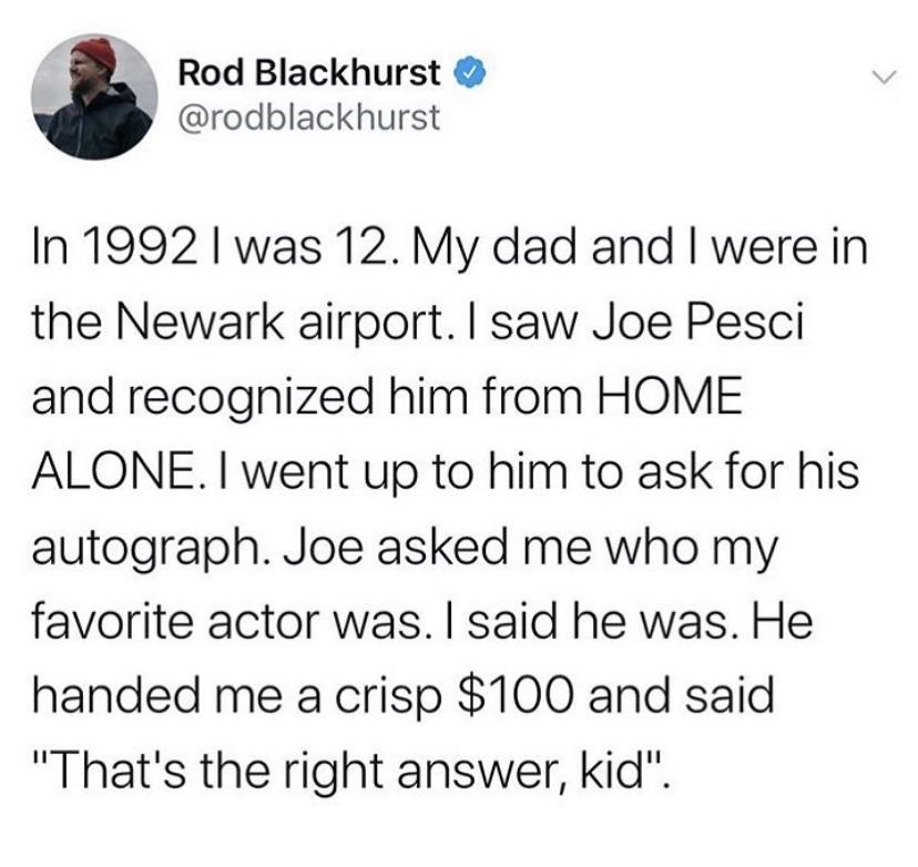 Rod Blackhurst rodblackhurst In 1992 was 12 My dad and were in the Newark airport saw Joe Pesci and recognized him from HOME ALONE went up to him to ask for his autograph Joe asked me who my favorite actor was said he was He handed me a crisp 100 and said Thats the right answer kid