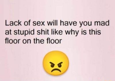 Lack of sex will have you mad at stupid shit like why is this floor on the floor