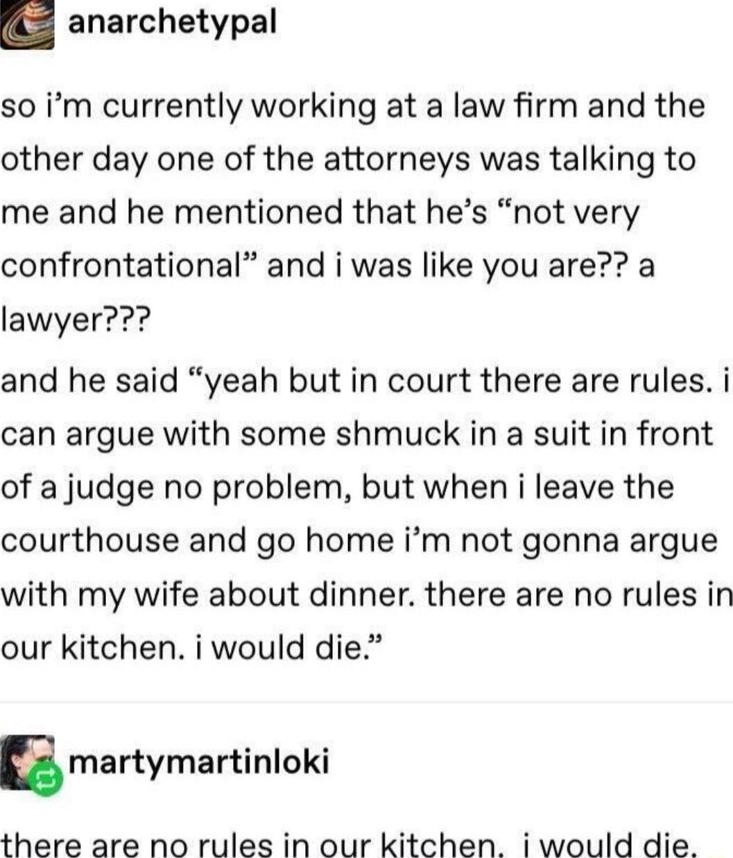 anarchetypal so im currently working at a law firm and the other day one of the attorneys was talking to me and he mentioned that hes not very confrontational and i was like you are a lawyer and he said yeah but in court there are rules i can argue with some shmuck in a suit in front of a judge no problem but when i leave the courthouse and go home im not gonna argue with my wife about dinner ther
