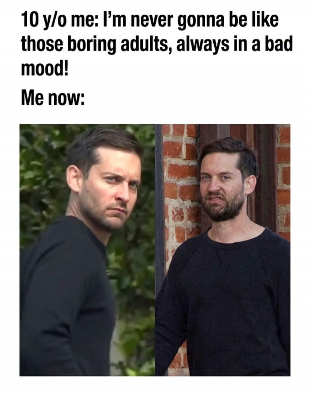 10 y/o me: I'm never gonna be like those boring adults, always in a bad mood! Me now: