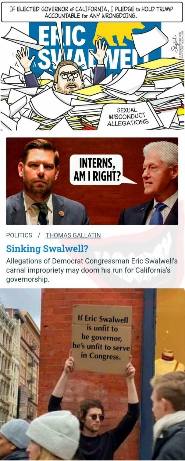IF ELECTED GOVERNOR of CALIFORNIA, I PLEDGE TO HOLD TRUMP ACCOUNTABLE for ANY WRONGDOING. ERIC SWALWELL. SEXUAL MISCONDUCT ALLEGATIONS. INTERNS, AM I RIGHT? POLITICS / THOMAS GALLATIN. Sinking Swalwell? Allegations of Democrat Congressman Eric Swalwell's carnal impropriety may doom his run for California's governorship. If Eric Swalwell is unfit to