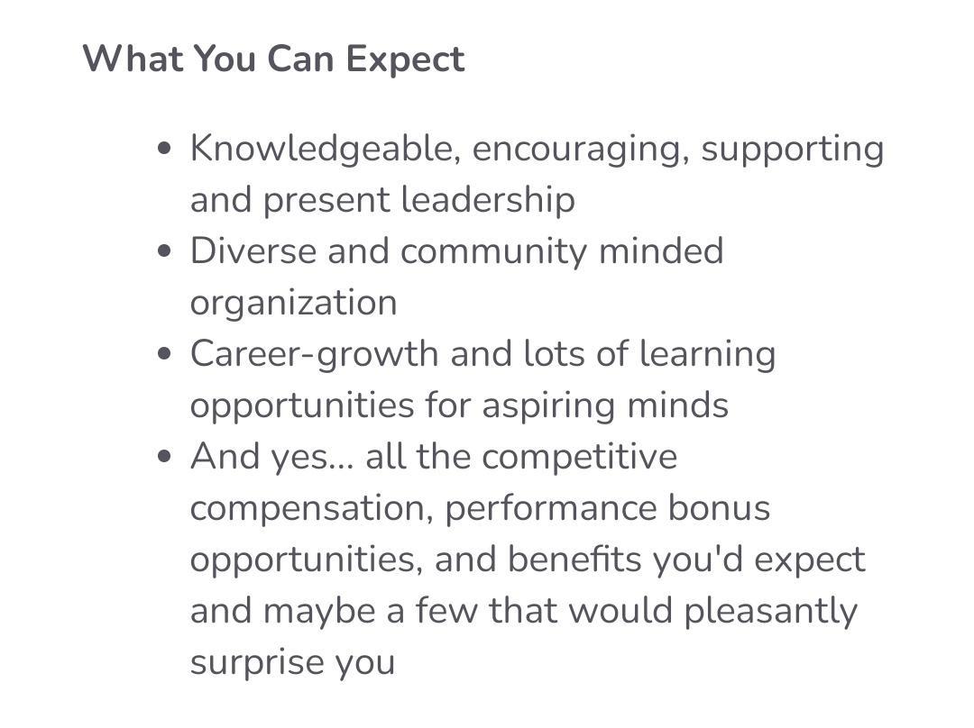 What You Can Expect Knowledgeable encouraging supporting and present leadership e Diverse and community minded organization e Career growth and lots of learning opportunities for aspiring minds e And yes all the competitive compensation performance bonus opportunities and benefits youd expect and maybe a few that would pleasantly surprise you